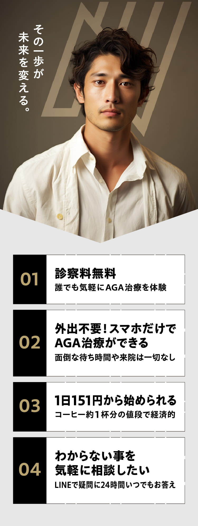 その一歩が未来を変える。 01 診察料無料 誰でも気軽に AGA 治療を体験 02 外出不要!スマホだけでAGA治療ができる 面倒な待ち時間や来院は一切なし 03 1日 151円から始められる コーヒー約1杯分の値段で経済的 04 わからない事を気軽に相談したい LINEで疑問に24時間いつでもお答え